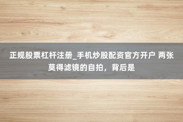 正规股票杠杆注册_手机炒股配资官方开户 两张莫得滤镜的自拍，背后是