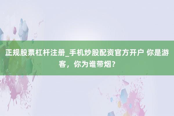 正规股票杠杆注册_手机炒股配资官方开户 你是游客,你为谁带烟?
