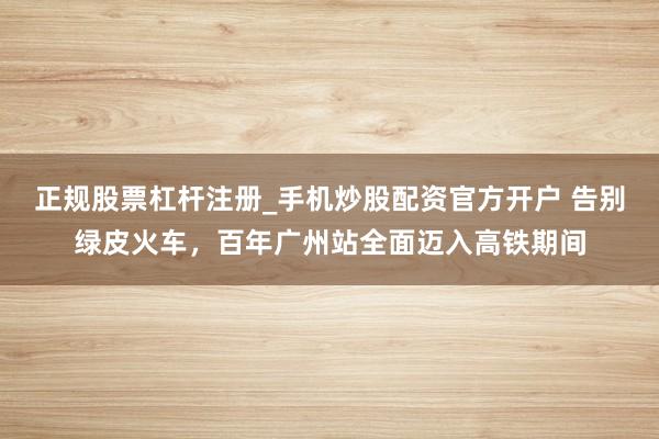 正规股票杠杆注册_手机炒股配资官方开户 告别绿皮火车，百年广州站全面迈入高铁期间