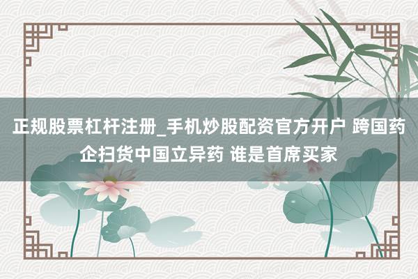 正规股票杠杆注册_手机炒股配资官方开户 跨国药企扫货中国立异药 谁是首席买家