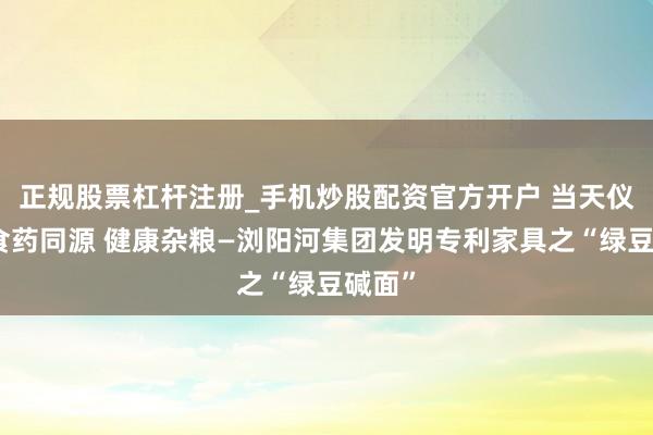 正规股票杠杆注册_手机炒股配资官方开户 当天仪态：食药同源 健康杂粮—浏阳河集团发明专利家具之“绿豆碱面”