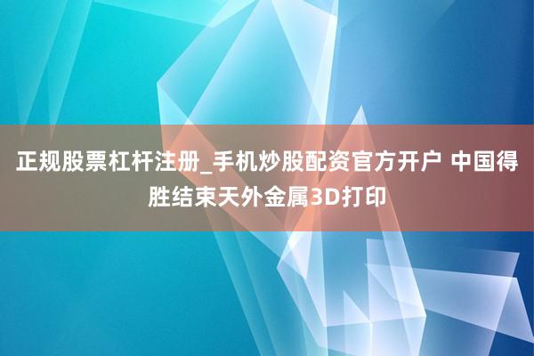 正规股票杠杆注册_手机炒股配资官方开户 中国得胜结束天外金属3D打印