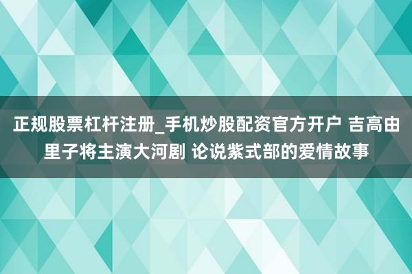 正规股票杠杆注册_手机炒股配资官方开户 吉高由里子将主演大河剧 论说紫式部的爱情故事