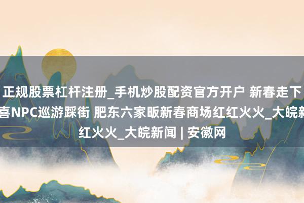 正规股票杠杆注册_手机炒股配资官方开户 新春走下层丨福禄寿喜NPC巡游踩街 肥东六家畈新春商场红红火火_大皖新闻 | 安徽网
